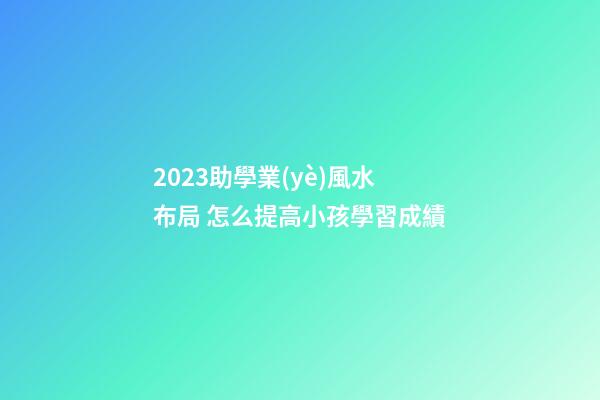 2023助學業(yè)風水布局 怎么提高小孩學習成績